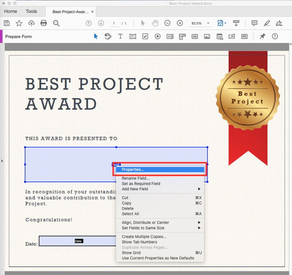 Best-project-Award.docx 
Home Tools 
Best-project-Awar... x 
83.5% 
Prepare Form 
BEST PROJECT 
AWARD 
THIS AWARD IS PRESENTED TO 
Best 
Project 
In recognition of your outstandi 
and valuable contribution to th 
Project. 
Congratulations! 
Date 
Date: 
Properties... 
Rename Field... 
Set as Required Field 
Add New Field 
Cut 
Copy 
Delete 
Select All 
Align, Distribute or Center 
Set Fields to Same Size 
Create Multiple Copies... 
Show Tab Numbers 
Duplicate Across Pages... 
Show Grid 
use Current Properties as New Defaults 