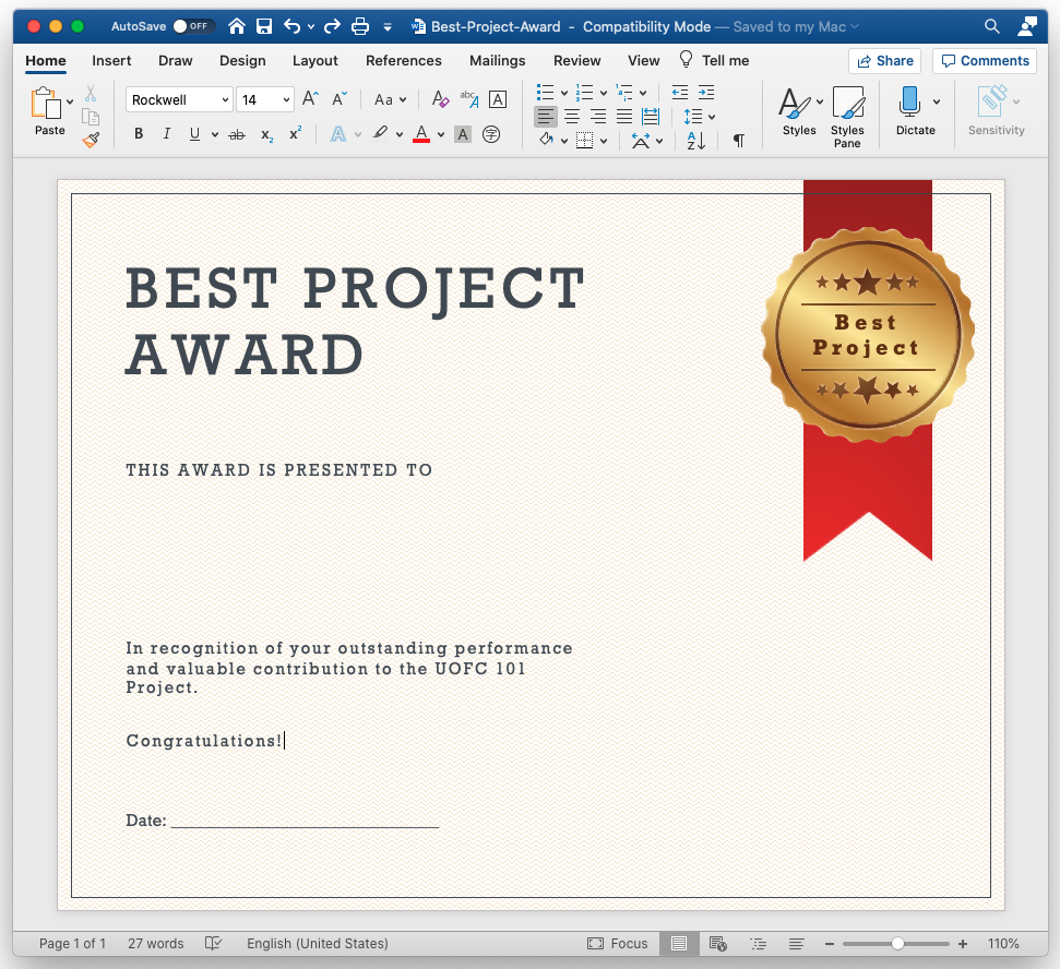 AutoSave OFF 
Home Insert Draw 
Rockwell 
Best-Project-Award - Compatibility Mode — 
Saved to my Mac v 
Design 
Layout 
x 
References Ma ilings 
Review 
View Q Tell me 
Focus 
Styles 
Share 
Styles 
Pane 
Comments 
Sensitivity 
Paste 
Page 1 of 1 
BEST PROJECT 
AWARD 
THIS AWARD IS PRESENTED TO 
In recognition of your outstanding performance 
and valuable contribution to the UOFC 101 
Project. 
Congratulations! 
Best 
Project 
Date: 
27 words 
English (United States) 