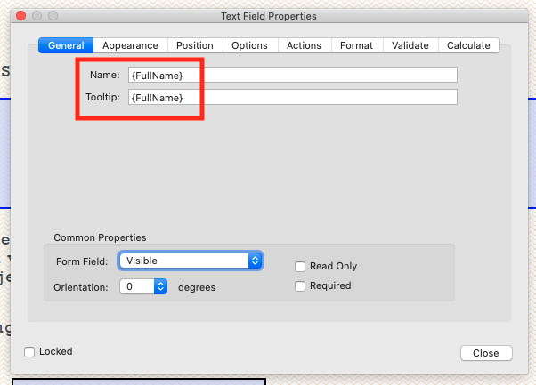 Text Field Properties 
Appearance 
Position Options 
Actions 
Format 
Validate 
Name: 
Tooltip: 
(FullName) 
(FullName) 
Common Properties 
Form Field: 
Orientation: 
n 
Locked 
Visible 
o 
degrees 
n 
Read Only 
n Required 
Ca Iculate 
Close 