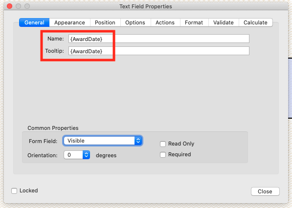 Text Field Properties 
Appearance 
Position Options 
Actions 
Format 
Validate 
Name: 
Tooltip: 
(AwardDate} 
(AwardDate} 
Common Properties 
Form Field: 
Orientation: 
n 
Locked 
Visible 
o 
degrees 
n 
Read Only 
n Required 
Calculate 
Close 