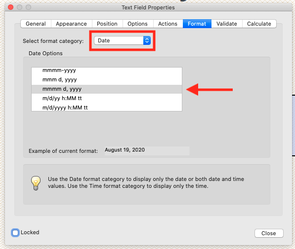 CYO 
General Appearance 
Select format category: 
Date Options 
mmmm-YYYY 
mmm d, YYYY 
mmmm d, YYYY 
m/d/yy h:MM tt 
m/d/yyv,' h:MM tt 
Text Field Properties 
Position Options Actions 
Date 
Validate 
Example of current format: August 19, 2020 
Use the Date format category to display only the date or both date and time 
values. Use the Time format category to display only the time. 
Locked 
Calculate 
Close 